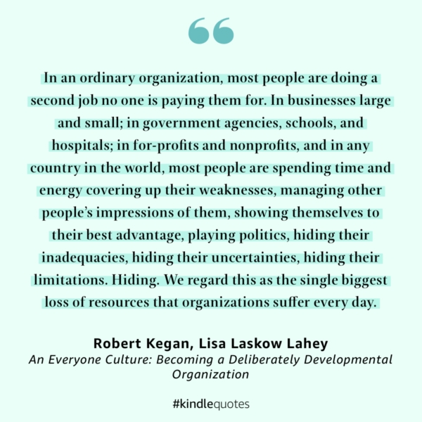 In an ordinary organization, most people are doing a second job no one is paying them for. In businesses large and small; in government agencies, schools, and hospitals; in for-profits and nonprofits, and in any country in the world, most people are spending time and energy covering up their weaknesses, managing other people’s impressions of them, showing themselves to their best advantage, playing politics, hiding their inadequacies, hiding their uncertainties, hiding their limitations. Hiding. We regard this as the single biggest loss of resources that organizations suffer every day. — An Everyone Culture: Becoming a Deliberately Developmental Organization by Robert Kegan, Lisa Laskow Lahey